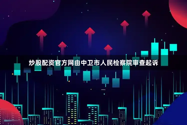 炒股配资官方网由中卫市人民检察院审查起诉