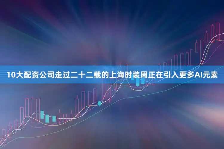 10大配资公司走过二十二载的上海时装周正在引入更多AI元素