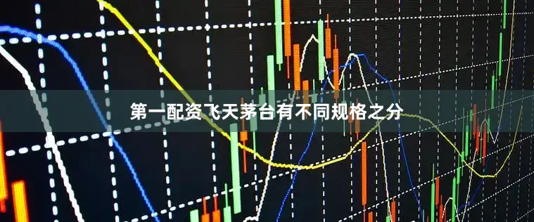 第一配资飞天茅台有不同规格之分