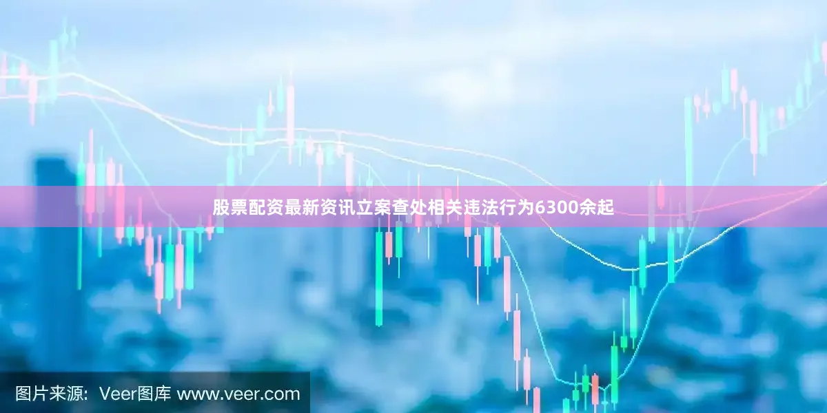 股票配资最新资讯立案查处相关违法行为6300余起
