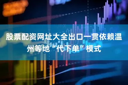 股票配资网址大全出口一贯依赖温州等地“代下单”模式