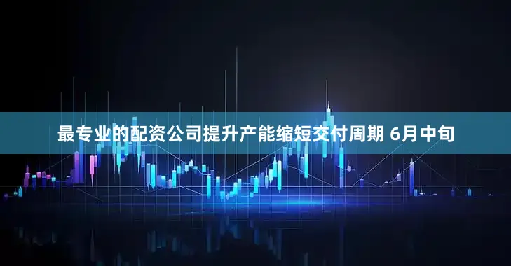 最专业的配资公司提升产能缩短交付周期 6月中旬