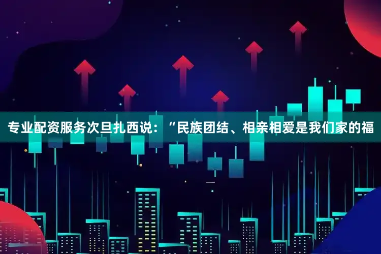 专业配资服务次旦扎西说：“民族团结、相亲相爱是我们家的福