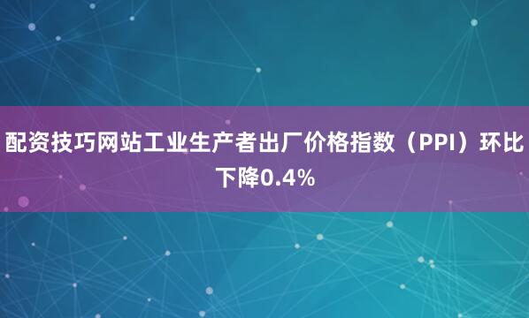 配资技巧网站工业生产者出厂价格指数（PPI）环比下降0.4%