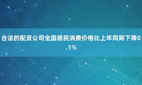 合法的配资公司全国居民消费价格比上年同期下降0.1%