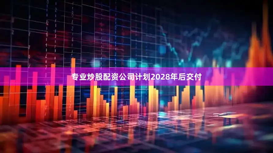 专业炒股配资公司计划2028年后交付