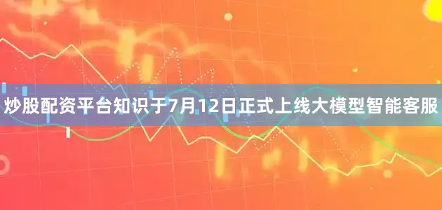 炒股配资平台知识于7月12日正式上线大模型智能客服