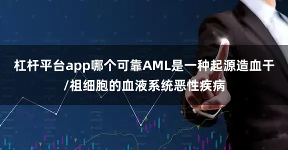 杠杆平台app哪个可靠AML是一种起源造血干/祖细胞的血液系统恶性疾病