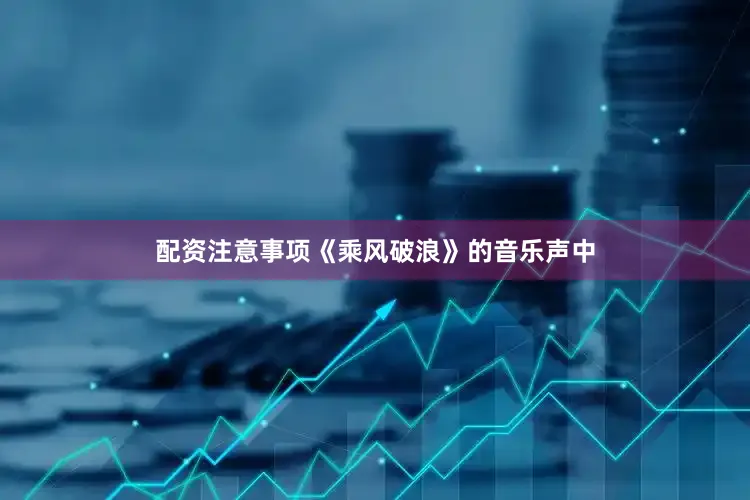配资注意事项《乘风破浪》的音乐声中
