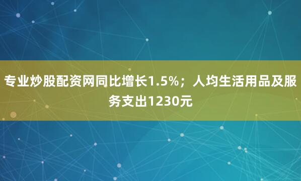 专业炒股配资网同比增长1.5%；人均生活用品及服务支出1230元