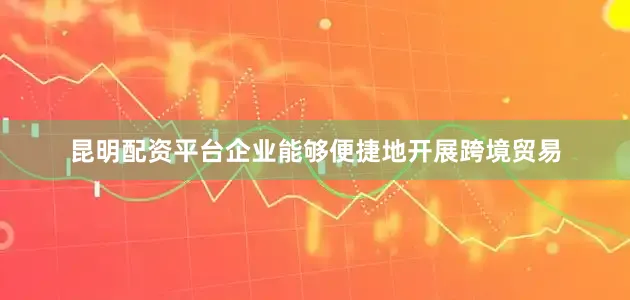 昆明配资平台企业能够便捷地开展跨境贸易