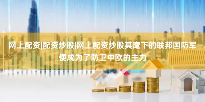 网上配资|配资炒股|网上配资炒股其麾下的联邦国防军便成为了防卫中欧的主力