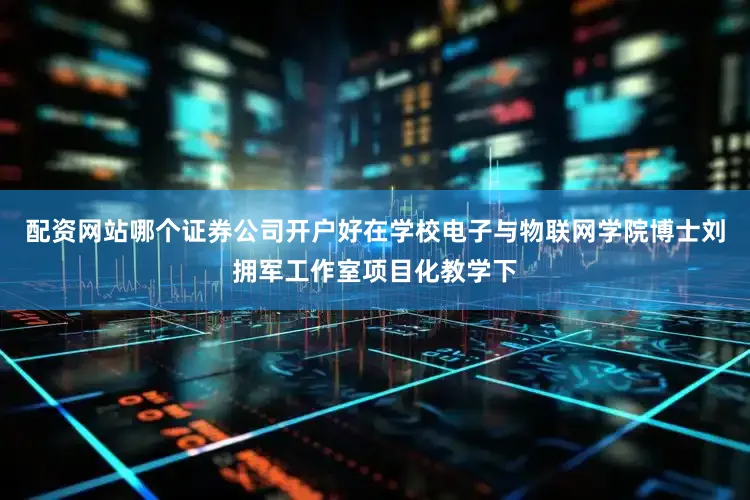 配资网站哪个证券公司开户好在学校电子与物联网学院博士刘拥军工作室项目化教学下